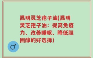 昆明灵芝孢子油(昆明灵芝孢子油：提高免疫力、改善睡眠、降低胆固醇的好选择)