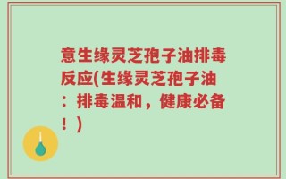 意生缘灵芝孢子油排毒反应(生缘灵芝孢子油：排毒温和，健康必备！)