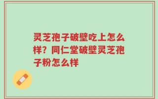 灵芝孢子破壁吃上怎么样？同仁堂破壁灵芝孢子粉怎么样