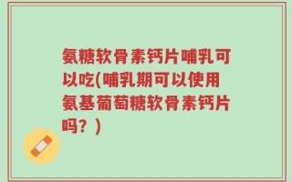 氨糖软骨素钙片哺乳可以吃(哺乳期可以使用氨基葡萄糖软骨素钙片吗？)