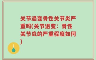 关节退变骨性关节炎严重吗(关节退变：骨性关节炎的严重程度如何)