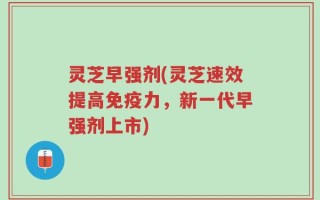 灵芝早强剂(灵芝速效提高免疫力，新一代早强剂上市)
