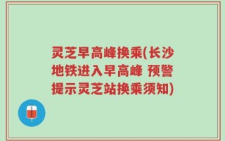 灵芝早高峰换乘(长沙地铁进入早高峰 预警提示灵芝站换乘须知)