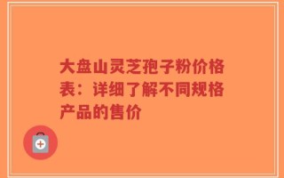 大盘山灵芝孢子粉价格表：详细了解不同规格产品的售价