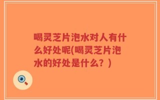 喝灵芝片泡水对人有什么好处呢(喝灵芝片泡水的好处是什么？)