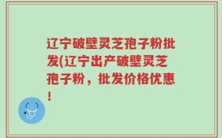辽宁破壁灵芝孢子粉批发(辽宁出产破壁灵芝孢子粉，批发价格优惠！