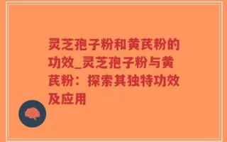 灵芝孢子粉和黄芪粉的功效_灵芝孢子粉与黄芪粉：探索其独特功效及应用