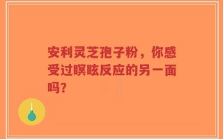 安利灵芝孢子粉，你感受过瞑眩反应的另一面吗？
