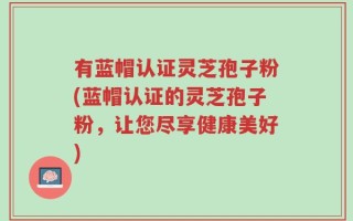 有蓝帽认证灵芝孢子粉(蓝帽认证的灵芝孢子粉，让您尽享健康美好)