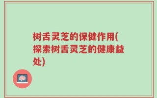 树舌灵芝的保健作用(探索树舌灵芝的健康益处)