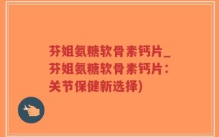 芬姐氨糖软骨素钙片_芬姐氨糖软骨素钙片：关节保健新选择)