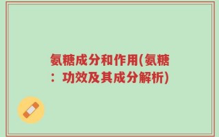 氨糖成分和作用(氨糖：功效及其成分解析)