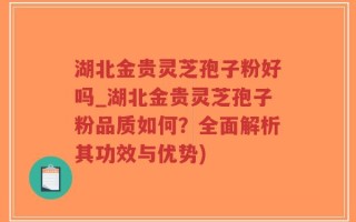 湖北金贵灵芝孢子粉好吗_湖北金贵灵芝孢子粉品质如何？全面解析其功效与优势)