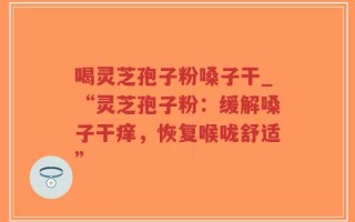喝灵芝孢子粉嗓子干_“灵芝孢子粉：缓解嗓子干痒，恢复喉咙舒适”