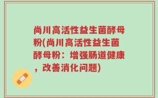 尚川高活性益生菌酵母粉(尚川高活性益生菌酵母粉：增强肠道健康，改善消化问题)