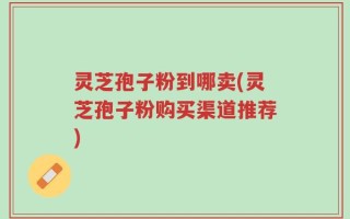 灵芝孢子粉到哪卖(灵芝孢子粉购买渠道推荐)