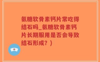氨糖软骨素钙片常吃得结石吗_氨糖软骨素钙片长期服用是否会导致结石形成？)
