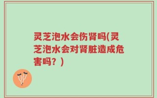灵芝泡水会伤肾吗(灵芝泡水会对肾脏造成危害吗？)