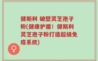 健斯利 破壁灵芝孢子粉(健康护盾！健斯利灵芝孢子粉打造超级免疫系统)
