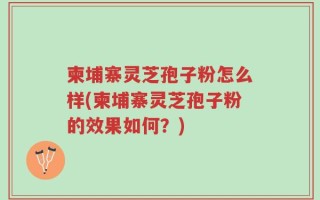 柬埔寨灵芝孢子粉怎么样(柬埔寨灵芝孢子粉的效果如何？)
