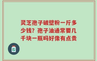 灵芝孢子破壁粉一斤多少钱？孢子油通常要几千块一瓶吗好像有点贵