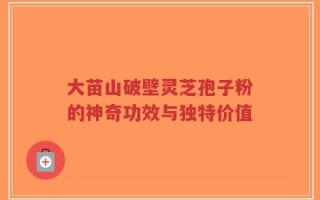 大苗山破壁灵芝孢子粉的神奇功效与独特价值
