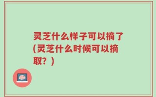 灵芝什么样子可以摘了(灵芝什么时候可以摘取？)