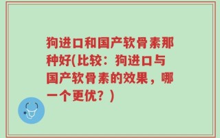 狗进口和国产软骨素那种好(比较：狗进口与国产软骨素的效果，哪一个更优？)