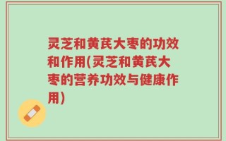 灵芝和黄芪大枣的功效和作用(灵芝和黄芪大枣的营养功效与健康作用)