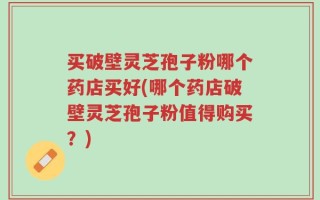 买破壁灵芝孢子粉哪个药店买好(哪个药店破壁灵芝孢子粉值得购买？)