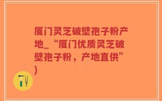 厦门灵芝破壁孢子粉产地_“厦门优质灵芝破壁孢子粉，产地直供”)