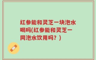 红参能和灵芝一块泡水喝吗(红参能和灵芝一同泡水饮用吗？)