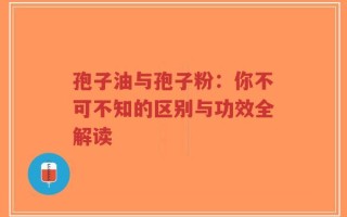 孢子油与孢子粉：你不可不知的区别与功效全解读