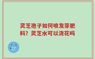 灵芝孢子如何喷发芽肥料？灵芝水可以浇花吗