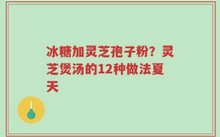 冰糖加灵芝孢子粉？灵芝煲汤的12种做法夏天