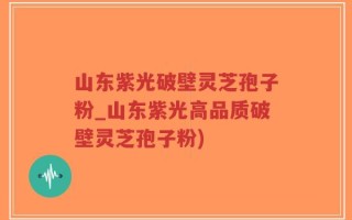 山东紫光破壁灵芝孢子粉_山东紫光高品质破壁灵芝孢子粉)