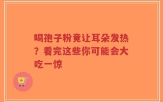 喝孢子粉竟让耳朵发热？看完这些你可能会大吃一惊