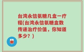 台湾永信氨糖几盒一疗程(台湾永信氨糖盒数传递治疗价值，你知道多少？)