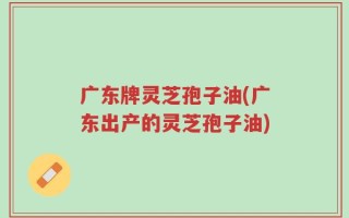 广东牌灵芝孢子油(广东出产的灵芝孢子油)