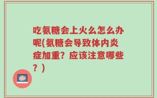 吃氨糖会上火么怎么办呢(氨糖会导致体内炎症加重？应该注意哪些？)