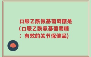 口服乙酰氨基葡萄糖是(口服乙酰氨基葡萄糖：有效的关节保健品)