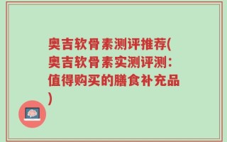 奥吉软骨素测评推荐(奥吉软骨素实测评测：值得购买的膳食补充品)