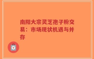 南阳大宗灵芝孢子粉交易：市场现状机遇与并存