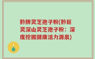 黔牌灵芝孢子粉(黔巨灵深山灵芝孢子粉：深度挖掘健康活力源泉)