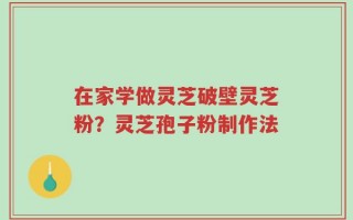 在家学做灵芝破壁灵芝粉？灵芝孢子粉制作法
