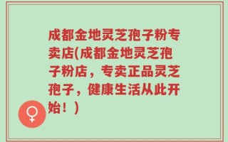 成都金地灵芝孢子粉专卖店(成都金地灵芝孢子粉店，专卖正品灵芝孢子，健康生活从此开始！)