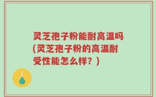 灵芝孢子粉能耐高温吗(灵芝孢子粉的高温耐受性能怎么样？)