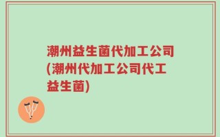 潮州益生菌代加工公司(潮州代加工公司代工益生菌)