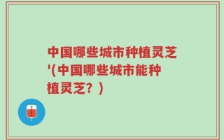中国哪些城市种植灵芝'(中国哪些城市能种植灵芝？)