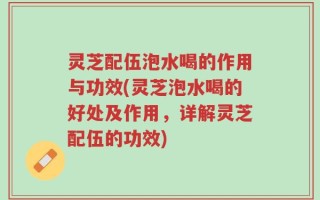 灵芝配伍泡水喝的作用与功效(灵芝泡水喝的好处及作用，详解灵芝配伍的功效)
